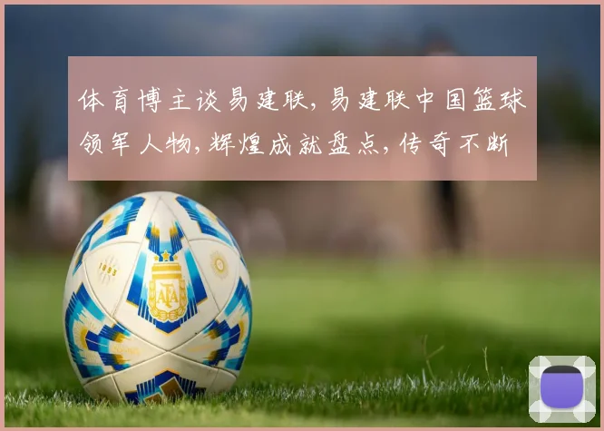体育博主谈易建联,易建联中国篮球领军人物,辉煌成就盘点,传奇不断