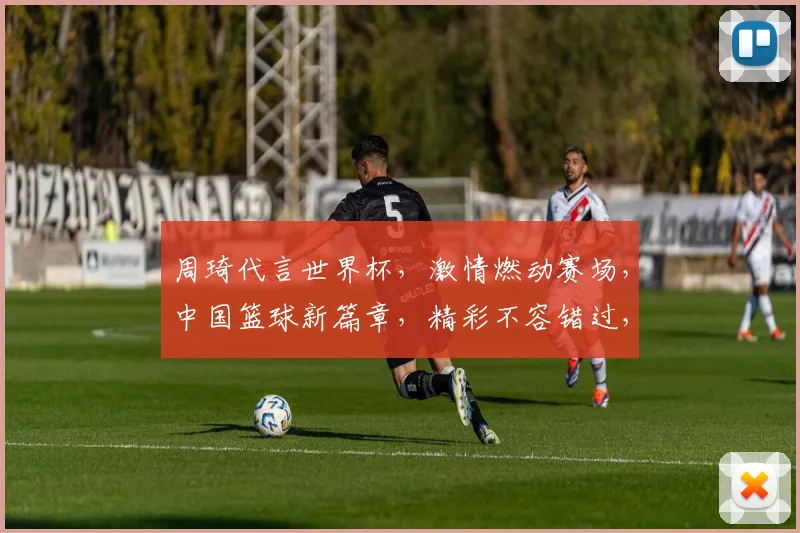周琦代言世界杯，激情燃动赛场，中国篮球新篇章，精彩不容错过，两度亮相